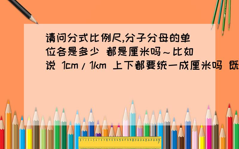 请问分式比例尺,分子分母的单位各是多少 都是厘米吗～比如说 1cm/1km 上下都要统一成厘米吗 既1cm/100,000cm 地图上的比例尺 分母的单位也是cm吗