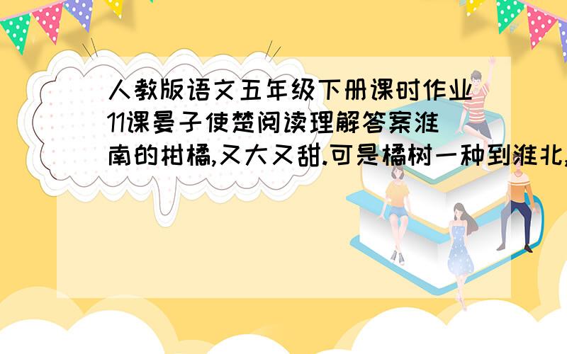 人教版语文五年级下册课时作业11课晏子使楚阅读理解答案淮南的柑橘,又大又甜.可是橘树一种到淮北,就只能结又小又苦的枳,还不是因为水土不同吗?同样道理,齐国人在齐国安居乐业,好好地