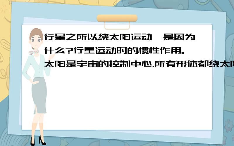 行星之所以绕太阳运动,是因为什么?行星运动时的惯性作用。太阳是宇宙的控制中心，所有形体都绕太阳旋转。太阳对行星有约束运动的引力作用。行星对太阳有排斥力作用，所以不会落向