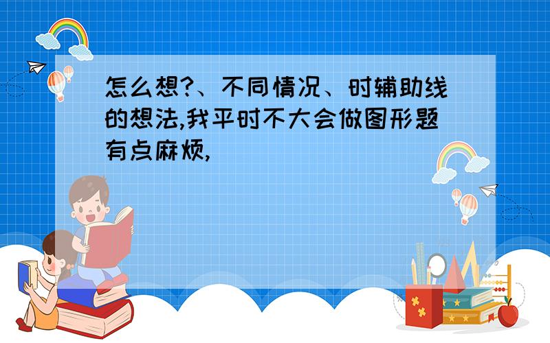 怎么想?、不同情况、时辅助线的想法,我平时不大会做图形题有点麻烦,