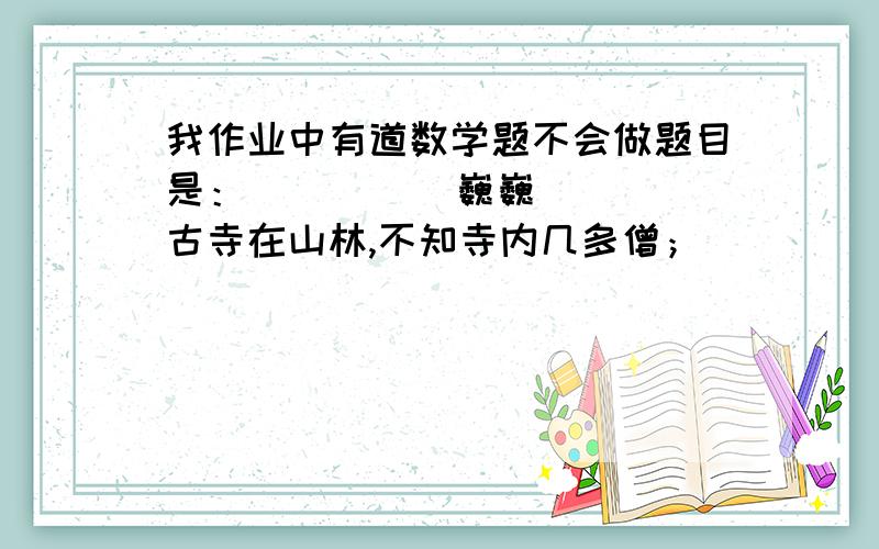 我作业中有道数学题不会做题目是：          巍巍古寺在山林,不知寺内几多僧；          三百六十四只碗,看看用尽不差争；          三人共食一碗饭,死人共吃一碗羮；          请问先生明算者,