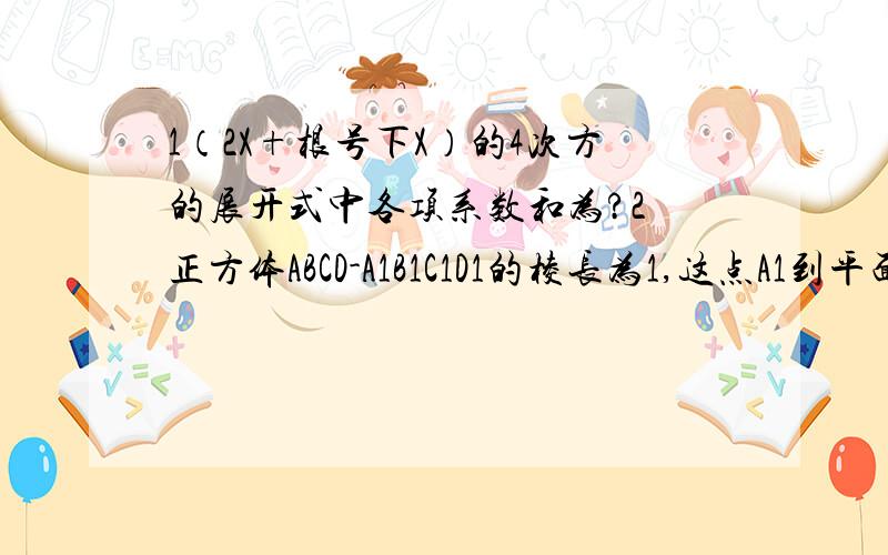 1（2X+根号下X）的4次方的展开式中各项系数和为?2 正方体ABCD-A1B1C1D1的棱长为1,这点A1到平面ABC1D1的距离为（A1B1……的1为脚码,但我打不出那种形式）3 正三菱锥的高为根号3,侧棱长为根号7,那