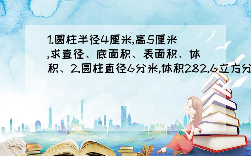 1.圆柱半径4厘米,高5厘米,求直径、底面积、表面积、体积、2.圆柱直径6分米,体积282.6立方分米,求半径、底面积、表面积、体积.3.圆锥半径2米,高9米,求直径、底面积、表面积、体积.4.圆锥直