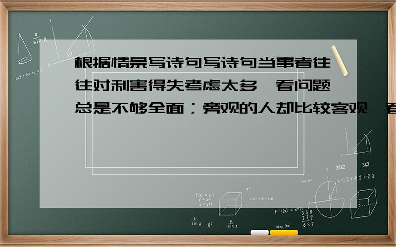 根据情景写诗句写诗句当事者往往对利害得失考虑太多,看问题总是不够全面；旁观的人却比较客观,看问题清楚.这就是人们常说的诗人（ ）在《 》中的诗句：（ ）,（ ）.