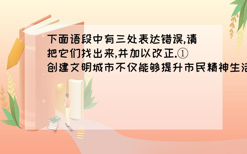 下面语段中有三处表达错误,请把它们找出来,并加以改正.①创建文明城市不仅能够提升市民精神生活的品位,而且可以进一步完善城市基础设施.②在创建国家级文明城市活动中,全市人民参与