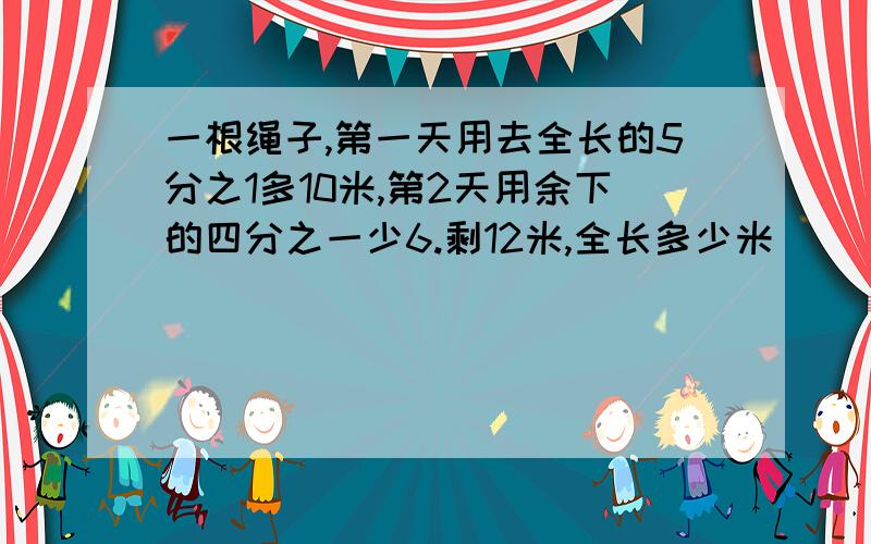 一根绳子,第一天用去全长的5分之1多10米,第2天用余下的四分之一少6.剩12米,全长多少米