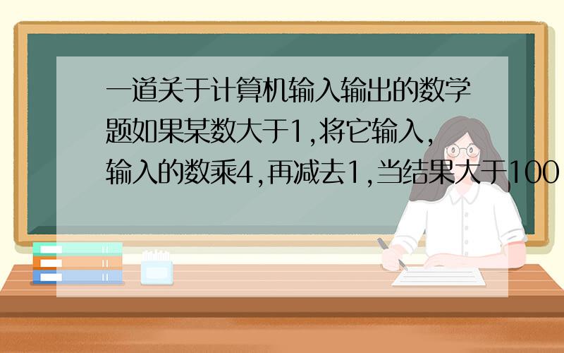 一道关于计算机输入输出的数学题如果某数大于1,将它输入,输入的数乘4,再减去1,当结果大于100,就输出结果,否则就将计算的结果再输入,再输入的数乘4,再减去1,知道结果输出,程序结束.小名输