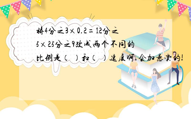 将4分之3×0.2=12分之5×25分之9改成两个不同的比例是（ ）和（ ）速度啊,会加悬赏的!