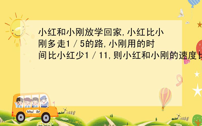 小红和小刚放学回家,小红比小刚多走1／5的路,小刚用的时间比小红少1／11,则小红和小刚的速度比是（）.