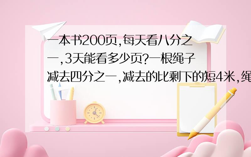 一本书200页,每天看八分之一,3天能看多少页?一根绳子减去四分之一,减去的比剩下的短4米,绳子原来长多少一本书200页,每天看八分之一,3天能看多少页?一根绳子减去四分之一,减去的比剩下的