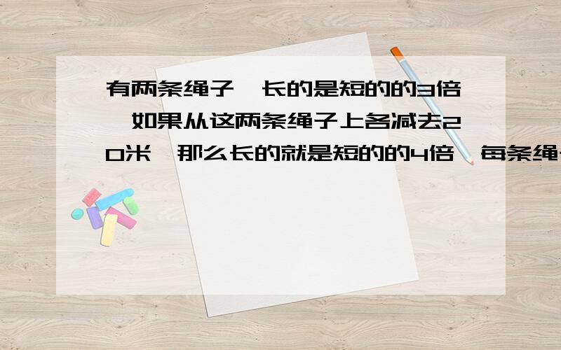 有两条绳子,长的是短的的3倍,如果从这两条绳子上各减去20米,那么长的就是短的的4倍,每条绳子长多少要 不用XY