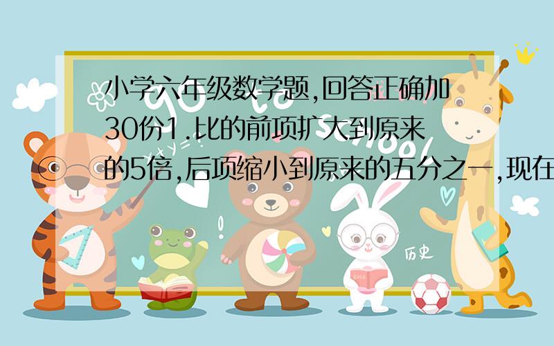 小学六年级数学题,回答正确加30份1.比的前项扩大到原来的5倍,后项缩小到原来的五分之一,现在的比值是原来比值的（       ）.2.比的前项是15,比的后项是5,比值是（        ）.