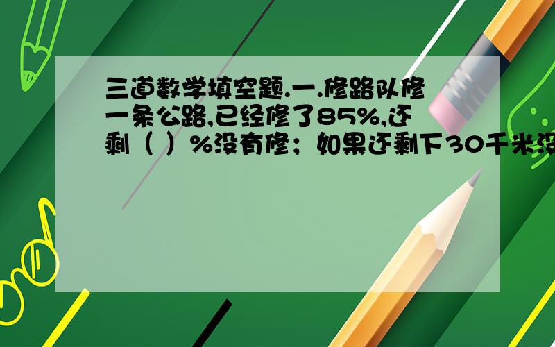 三道数学填空题.一.修路队修一条公路,已经修了85%,还剩（ ）%没有修；如果还剩下30千米没修,这条公路长（ ）千米.二.一桶纯牛奶20升,喝去5升后再灌满水,这是这桶牛奶的浓度为（ ）%三.3除