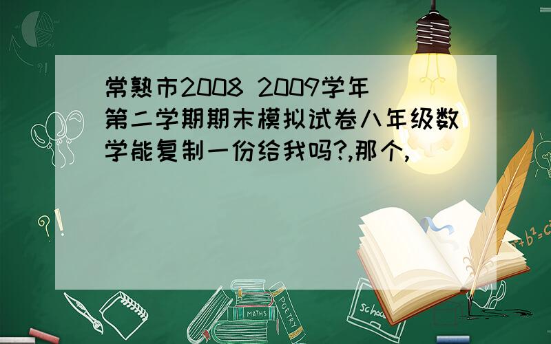 常熟市2008 2009学年第二学期期末模拟试卷八年级数学能复制一份给我吗?,那个,