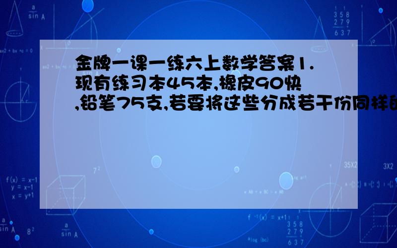 金牌一课一练六上数学答案1.现有练习本45本,橡皮90快,铅笔75支,若要将这些分成若干份同样的奖品,不得有剩余,最多能有多少份奖品?每份奖品中练习本,橡皮,铅笔,各有多少?