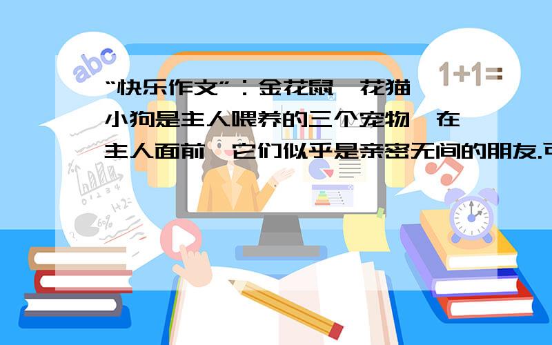 “快乐作文”：金花鼠、花猫、小狗是主人喂养的三个宠物,在主人面前,它们似乎是亲密无间的朋友.可是金花鼠万万没有想到,主人刚离开家,自己就要变成这两个“朋友”的晚餐.8周大的猫咪