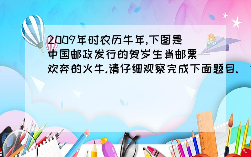 2009年时农历牛年,下图是中国邮政发行的贺岁生肖邮票—欢奔的火牛.请仔细观察完成下面题目.（1）介绍画面中牛的特征,并说名其寓意~!是欢奔的火牛 图片自己到网上看看 我插入不了图片