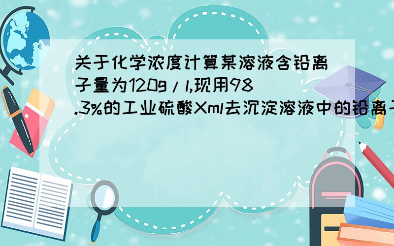 关于化学浓度计算某溶液含铅离子量为120g/l,现用98.3%的工业硫酸Xml去沉淀溶液中的铅离子,使其降低铅离子浓度至50g/l,已知98.3%的硫酸浓度为1.84g/cm3,求需用硫酸多少ml?上面那个有些问题.某溶