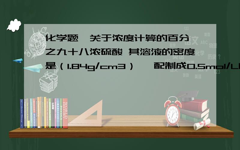 化学题  关于浓度计算的百分之九十八浓硫酸 其溶液的密度是（1.84g/cm3）, 配制成0.5mol/L的稀硫酸0.5L求所需浓硫酸的体积是多少? 谢谢了