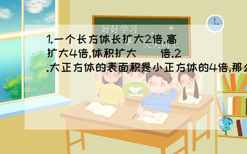 1.一个长方体长扩大2倍,高扩大4倍,体积扩大（）倍.2.大正方体的表面积是小正方体的4倍,那么大正方体的棱长是小正方体的（）倍；大正方体棱长之和是小正方体的（）倍.3.把一个正方体分