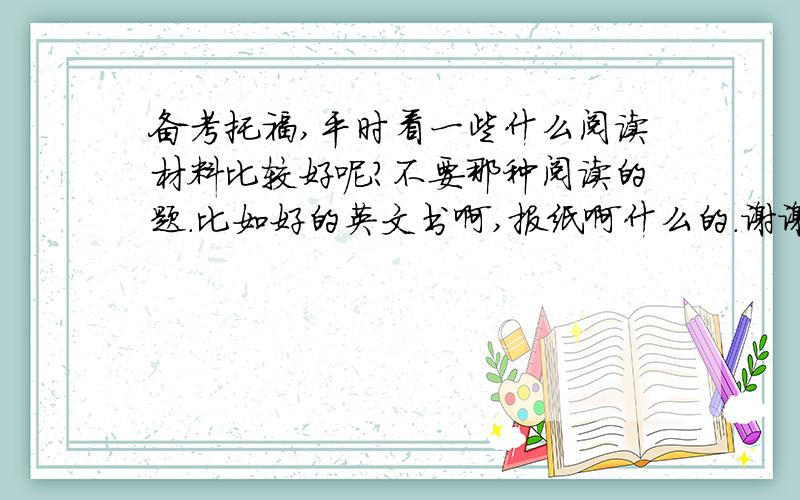 备考托福,平时看一些什么阅读材料比较好呢?不要那种阅读的题.比如好的英文书啊,报纸啊什么的.谢谢啦~