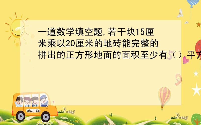 一道数学填空题,若干块15厘米乘以20厘米的地砖能完整的拼出的正方形地面的面积至少有（）平方厘米若A是数轴上表示5又8分之3的点,点B到点A的距离是2又12分之11,则B点所表示的数是（）这道