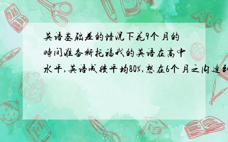 英语基础差的情况下花9个月的时间准备新托福我的英语在高中水平,英语成绩平均80%,想在6个月之内达到能够冲刺IBT的水平（CET4以上）,再花3个月时间去读新东方的冲刺班,最后成绩在90分以上