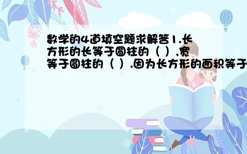 数学的4道填空题求解答1.长方形的长等于圆柱的（ ）,宽等于圆柱的（ ）.因为长方形的面积等于（ ）,所以圆柱的侧面积等于（ ）2.一个圆柱的底面半径是2厘米,高4厘米,他的侧面积是（ ）3.