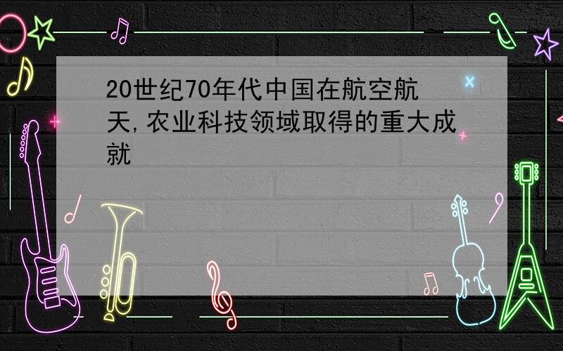 20世纪70年代中国在航空航天,农业科技领域取得的重大成就