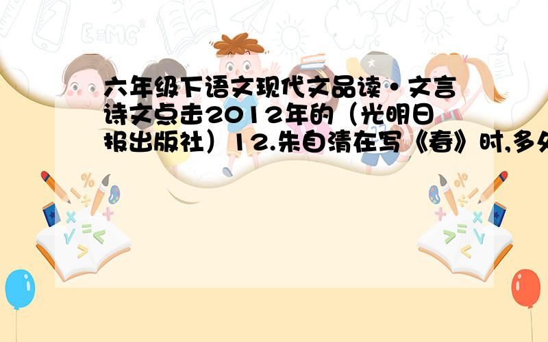 六年级下语文现代文品读·文言诗文点击2012年的（光明日报出版社）12.朱自清在写《春》时,多处用了比喻,如写桃花、杏花、梨花,说它们“红的像火,粉的像霞,白的像雪”；写春雨时,将它比