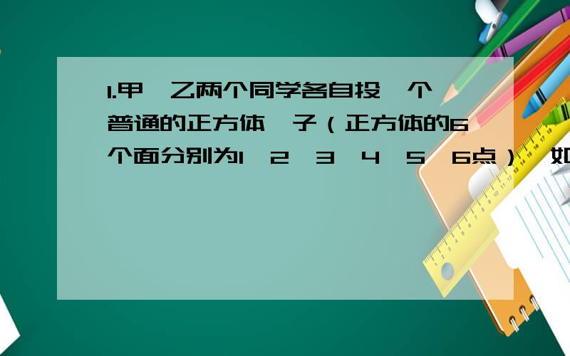 1.甲、乙两个同学各自投一个普通的正方体骰子（正方体的6个面分别为1,2,3,4,5,6点）,如果骰子朝上的面上点数之积为奇数,那么甲得1分；如果两者之积为偶数,那么乙得一分.连续投20次,谁得分