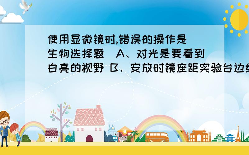 使用显微镜时,错误的操作是（生物选择题）A、对光是要看到白亮的视野 B、安放时镜座距实验台边缘约5cm C、观察使用右眼看着目镜 左眼睁开，便于画图D、当光线较暗时，用反光镜的凹面