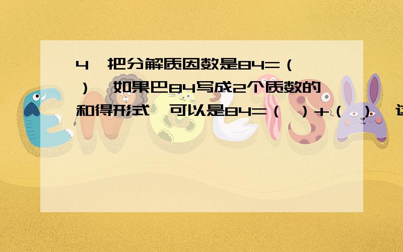 4,把分解质因数是84=（ ）,如果巴84写成2个质数的和得形式,可以是84=（ ）+（ ）,这样共有（ ）种可能.5.5个连续偶数 的和事240,那么其中最小的一个偶数是（ ）,能被3整除的是（ ）6.100以内能