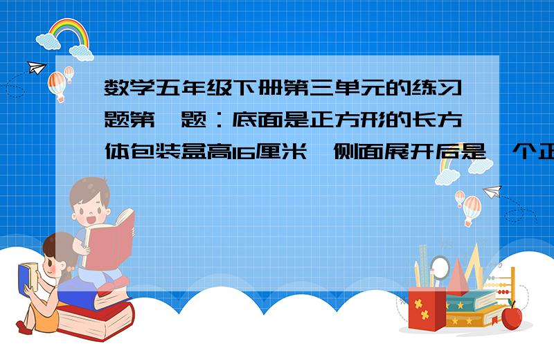 数学五年级下册第三单元的练习题第一题：底面是正方形的长方体包装盒高16厘米,侧面展开后是一个正方形,这个长方体的体积是多少?第二题：把一张长3.5dm,宽2dm的长方形纸,裁成同样大小的