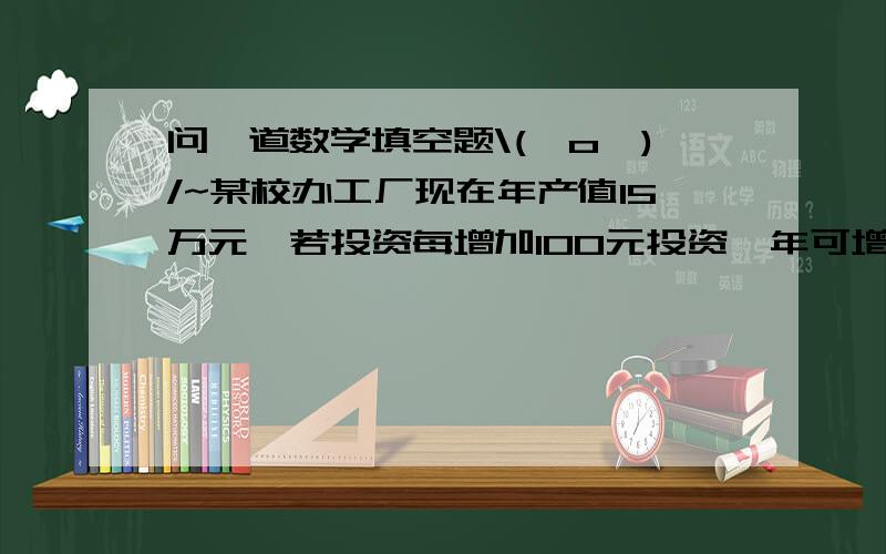 问一道数学填空题\(^o^)/~某校办工厂现在年产值15万元,若投资每增加100元投资一年可增加250元产值,设新增加的投资额为x万元,总产值为y万元,那么x,y所满足的方程为（  ）跪拜~\(≥▽≤)/~啦啦