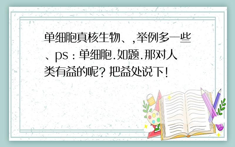 单细胞真核生物、,举例多一些、ps：单细胞.如题.那对人类有益的呢？把益处说下！