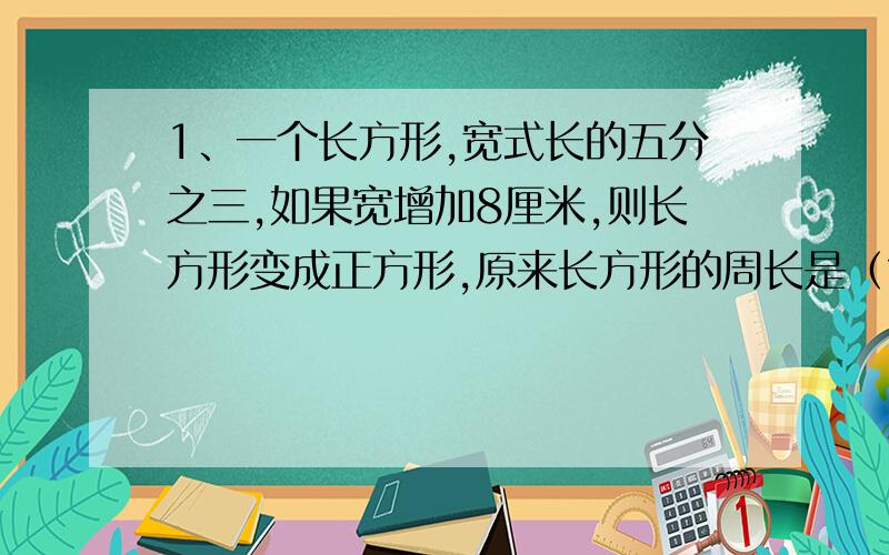 1、一个长方形,宽式长的五分之三,如果宽增加8厘米,则长方形变成正方形,原来长方形的周长是（?）厘米,面积是（?）平方厘米?2、一个最简整数比,如果它的前项加上1,比值就是五分之二,如果