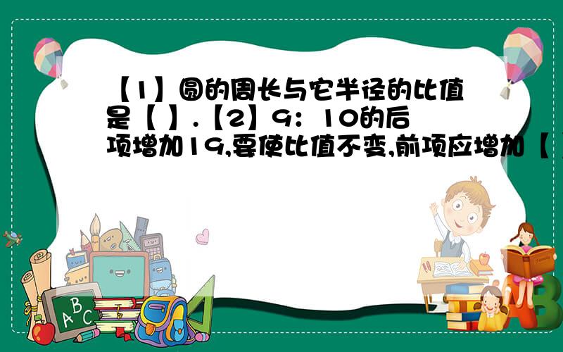 【1】圆的周长与它半径的比值是【 】.【2】9：10的后项增加19,要使比值不变,前项应增加【 】.