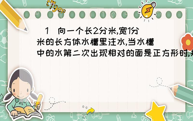 （1）向一个长2分米,宽1分米的长方体水槽里注水,当水槽中的水第二次出现相对的面是正方形时,共注水（ ）升.（2）甲乙两个同样的杯子,甲杯只有半杯清水,乙杯盛满了含盐50%的盐水,先将乙