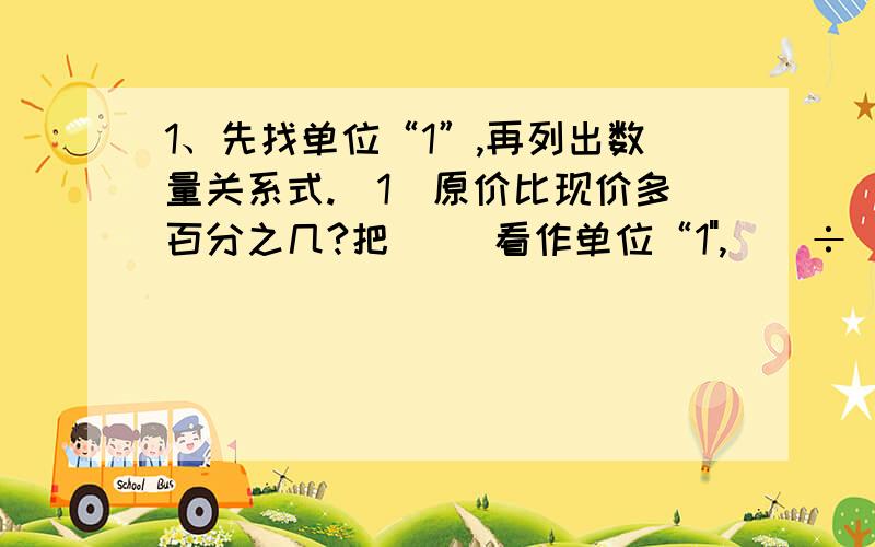 1、先找单位“1”,再列出数量关系式.（1）原价比现价多百分之几?把（ ）看作单位“1