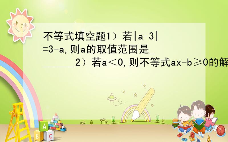 不等式填空题1）若|a-3|=3-a,则a的取值范围是_______2）若a＜0,则不等式ax-b≥0的解集是_______3）某商场推出一种购物“金卡”,凭卡在该商场购物可按商品价格的八折优惠,但办理金卡时每张要收10