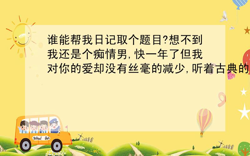 谁能帮我日记取个题目?想不到我还是个痴情男,快一年了但我对你的爱却没有丝毫的减少,听着古典的音乐时不时的想着我们的过去,我说过,你是最让我迷恋的女人,继**之后唯一让我不能够瞬