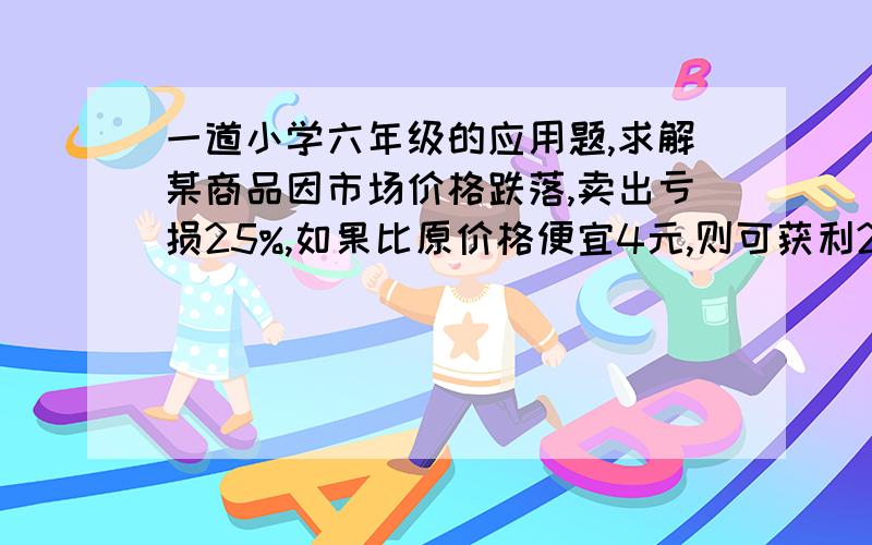 一道小学六年级的应用题,求解某商品因市场价格跌落,卖出亏损25%,如果比原价格便宜4元,则可获利25%,求原价格多少元?求高手解答