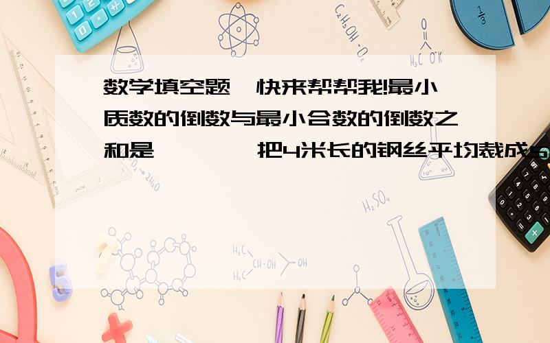 数学填空题,快来帮帮我!最小质数的倒数与最小合数的倒数之和是{    }把4米长的钢丝平均裁成5段,每段的长用分数表示是{   }米,用小数表示是{   }米,2段占全长的几分之几?一个底面为正方体,