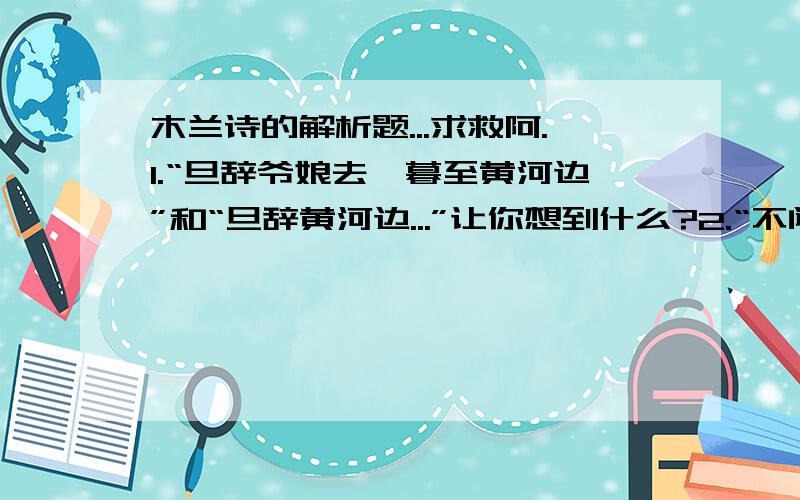 木兰诗的解析题...求救阿.1.“旦辞爷娘去,暮至黄河边”和“旦辞黄河边...”让你想到什么?2.“不闻爷娘唤女声”和“但闻黄河流水鸣溅溅”让你感受到什么?