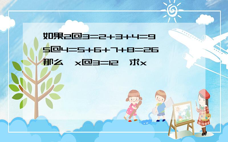 如果2@3=2+3+4=9,5@4=5+6+7+8=26那么,x@3=12,求x