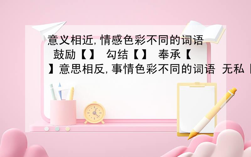 意义相近,情感色彩不同的词语 鼓励【】 勾结【】 奉承【】意思相反,事情色彩不同的词语 无私【】 真实【】 垂头丧气【】