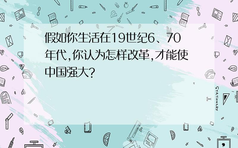 假如你生活在19世纪6、70年代,你认为怎样改革,才能使中国强大?