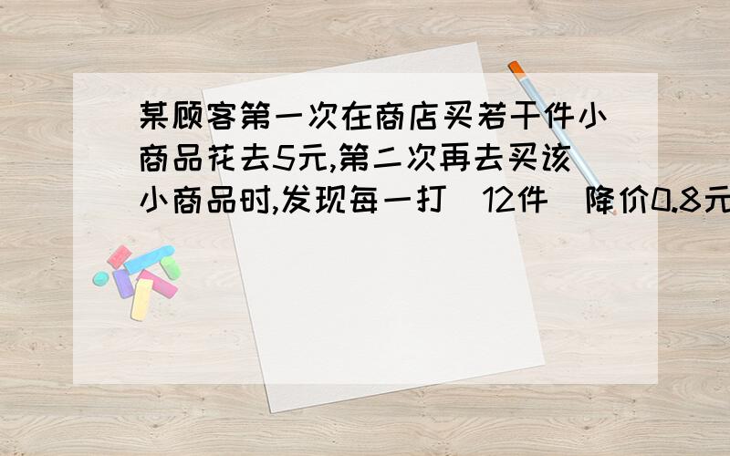 某顾客第一次在商店买若干件小商品花去5元,第二次再去买该小商品时,发现每一打（12件）降价0.8元,他这一次购买该小商品的数量（整打数）是第一次的2倍,这样第二次共花去2元,问他第一次