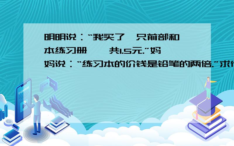 明明说：“我买了一只前部和一本练习册,一共1.5元.”妈妈说：“练习本的价钱是铅笔的两倍.”求他们各多少钱.快,